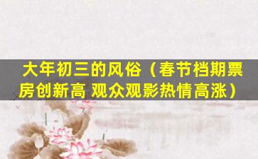 大年初三的风俗（春节档期票房创新高 观众观影热情高涨）